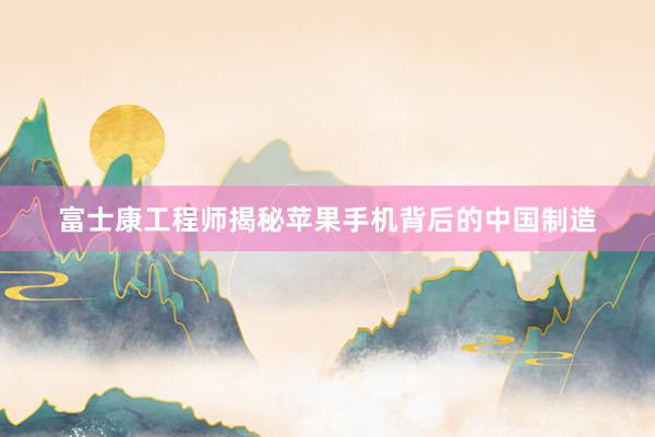 富士康工程师揭秘苹果手机背后的中国制造